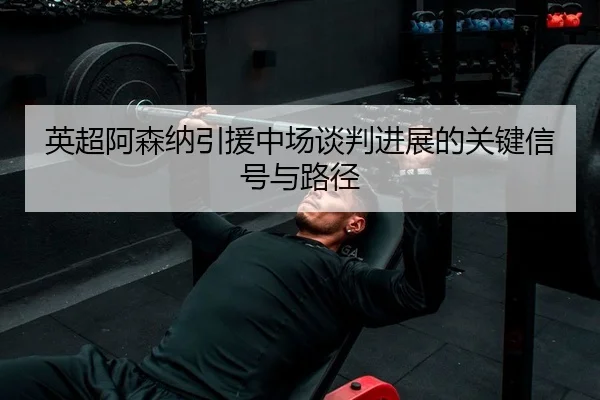 英超阿森纳引援中场谈判进展的关键信号与路径