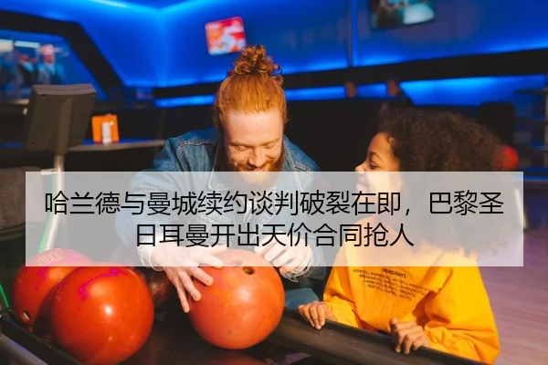 哈兰德与曼城续约谈判破裂在即，巴黎圣日耳曼开出天价合同抢人